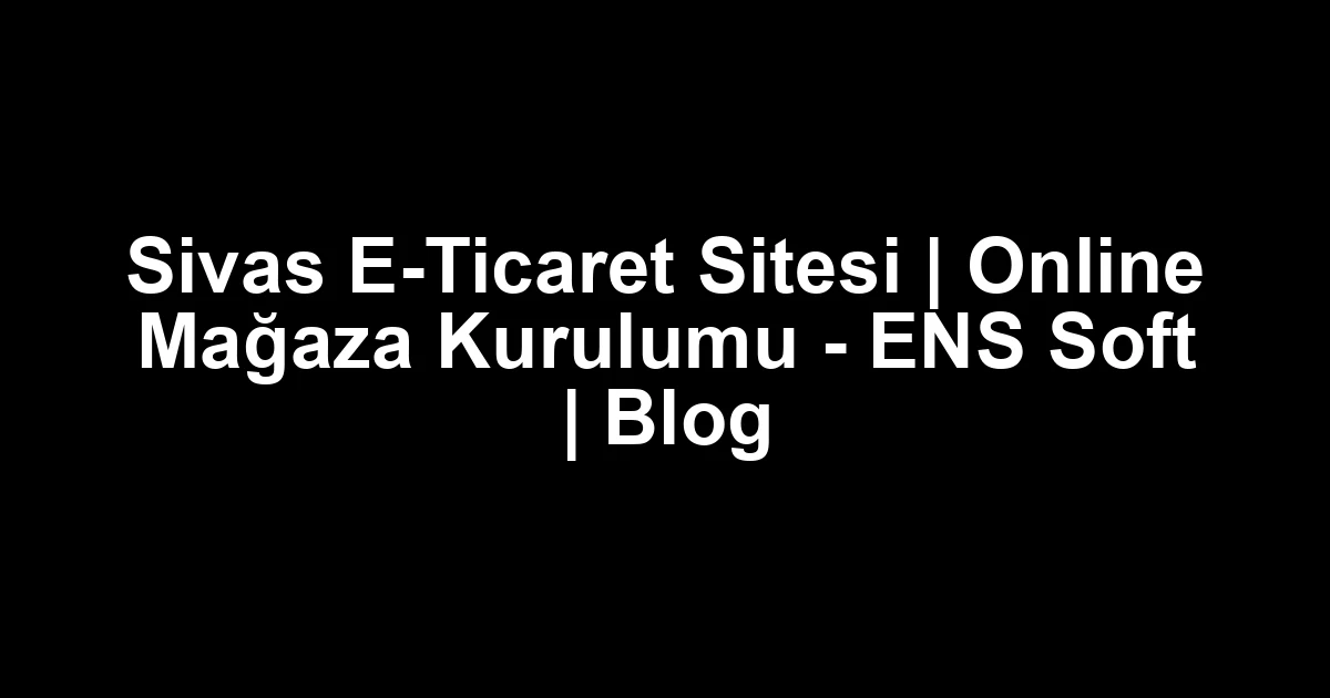 Sivas E-Ticaret Sitesi | Online Mağaza Kurulumu – ENS Soft | Blog