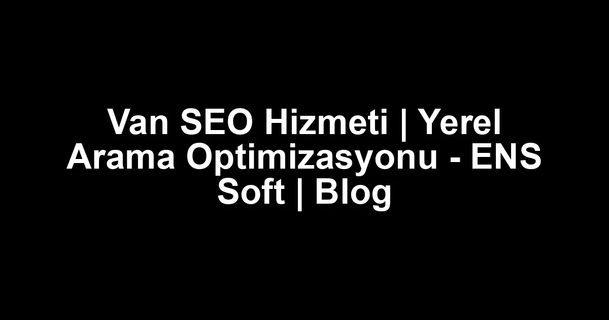 Van SEO Hizmeti | Yerel Arama Optimizasyonu – ENS Soft | Blog
